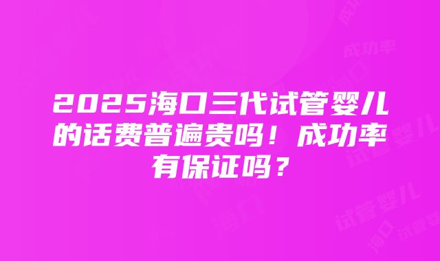 2025海口三代试管婴儿的话费普遍贵吗！成功率有保证吗？