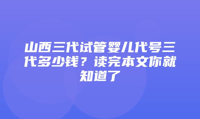 山西三代试管婴儿代号三代多少钱？读完本文你就知道了