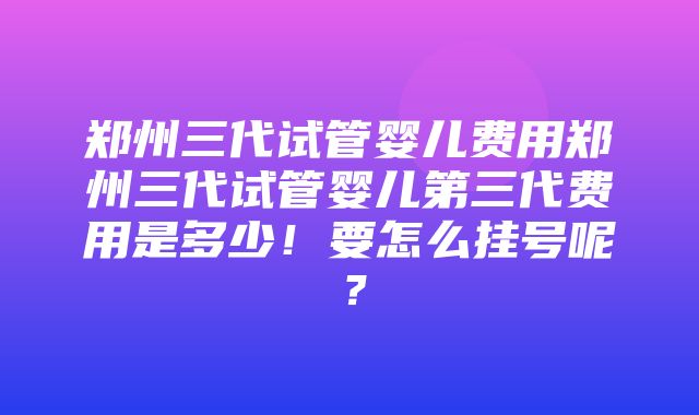 郑州三代试管婴儿费用郑州三代试管婴儿第三代费用是多少！要怎么挂号呢？