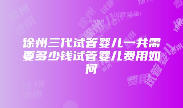 徐州三代试管婴儿一共需要多少钱试管婴儿费用如何