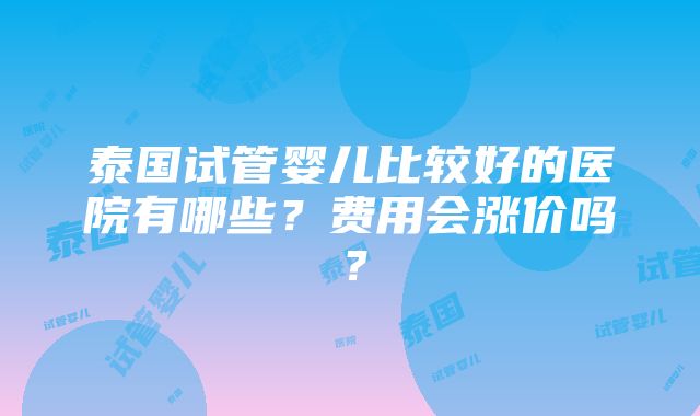 泰国试管婴儿比较好的医院有哪些？费用会涨价吗？