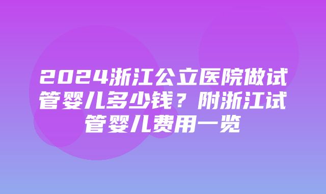 2024浙江公立医院做试管婴儿多少钱？附浙江试管婴儿费用一览