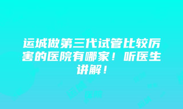 运城做第三代试管比较厉害的医院有哪家！听医生讲解！