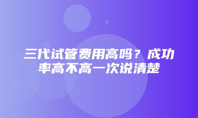 三代试管费用高吗？成功率高不高一次说清楚