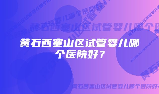 黄石西塞山区试管婴儿哪个医院好？