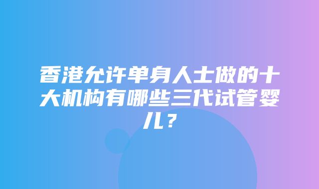 香港允许单身人士做的十大机构有哪些三代试管婴儿？