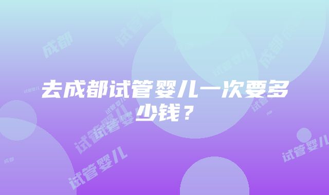 去成都试管婴儿一次要多少钱？