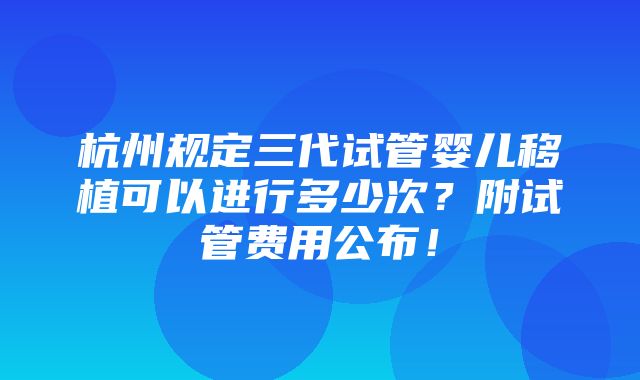 杭州规定三代试管婴儿移植可以进行多少次？附试管费用公布！