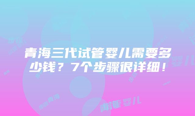 青海三代试管婴儿需要多少钱？7个步骤很详细！