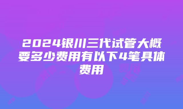 2024银川三代试管大概要多少费用有以下4笔具体费用