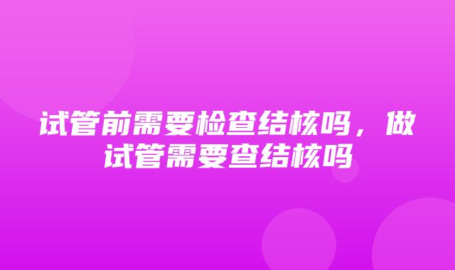 试管前需要检查结核吗，做试管需要查结核吗