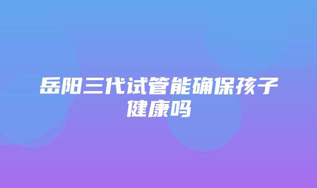 岳阳三代试管能确保孩子健康吗