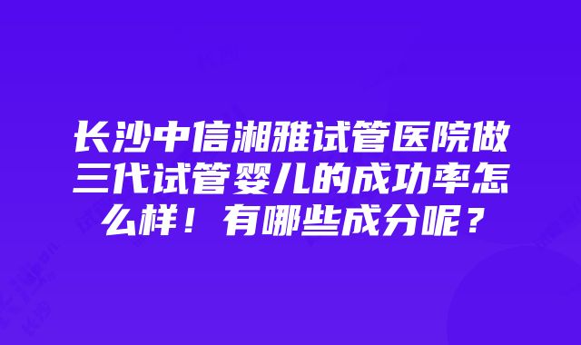 长沙中信湘雅试管医院做三代试管婴儿的成功率怎么样！有哪些成分呢？