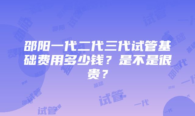 邵阳一代二代三代试管基础费用多少钱？是不是很贵？