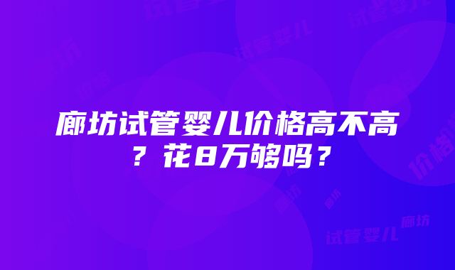 廊坊试管婴儿价格高不高？花8万够吗？