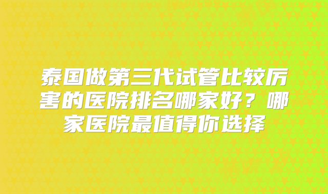 泰国做第三代试管比较厉害的医院排名哪家好？哪家医院最值得你选择