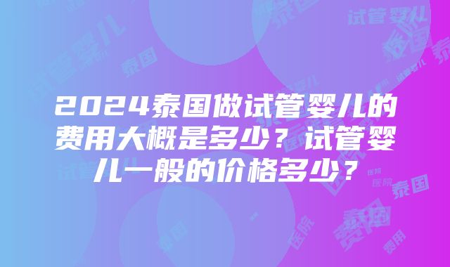 2024泰国做试管婴儿的费用大概是多少？试管婴儿一般的价格多少？