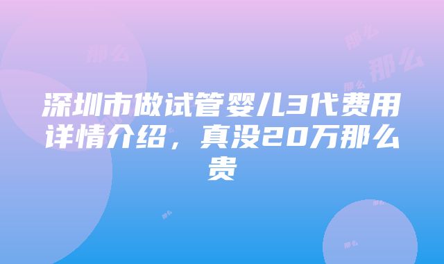 深圳市做试管婴儿3代费用详情介绍，真没20万那么贵