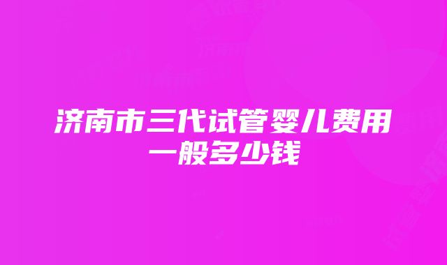 济南市三代试管婴儿费用一般多少钱