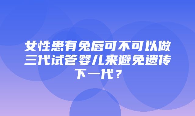 女性患有兔唇可不可以做三代试管婴儿来避免遗传下一代？