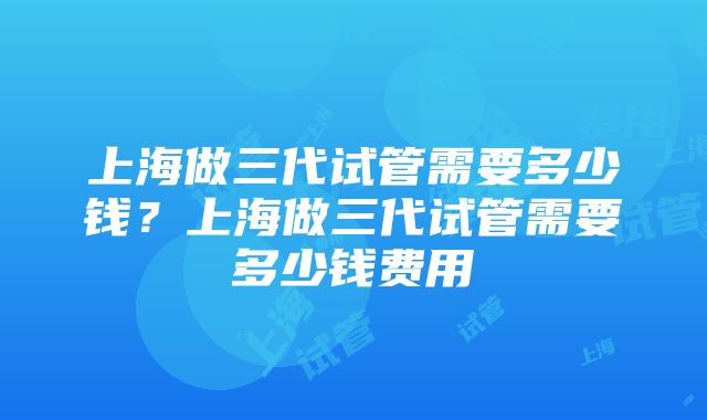 上海做三代试管需要多少钱？上海做三代试管需要多少钱费用