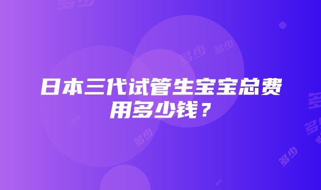 日本三代试管生宝宝总费用多少钱？