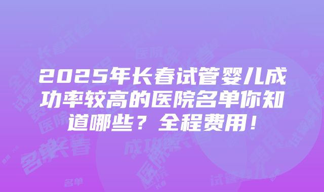 2025年长春试管婴儿成功率较高的医院名单你知道哪些？全程费用！