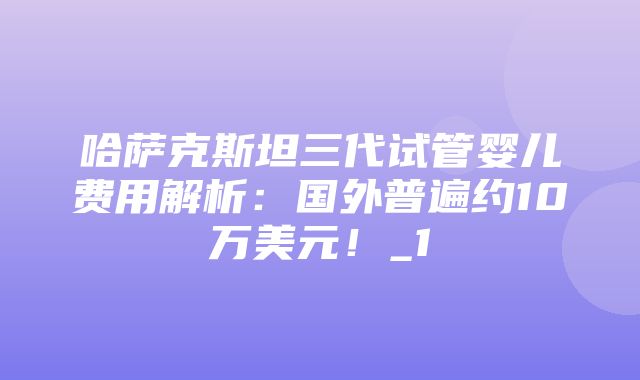 哈萨克斯坦三代试管婴儿费用解析：国外普遍约10万美元！_1