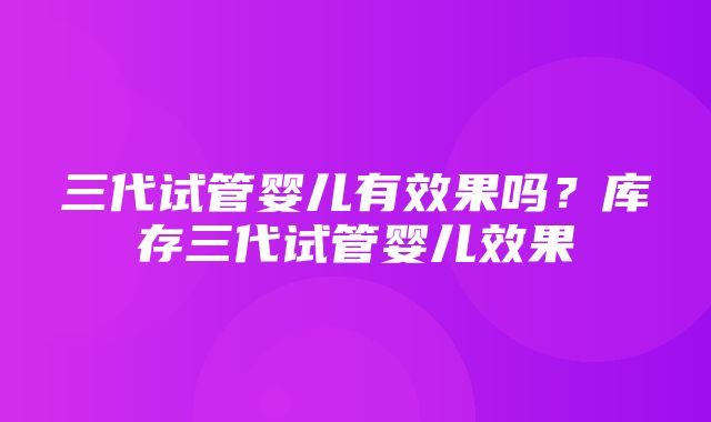 三代试管婴儿有效果吗？库存三代试管婴儿效果