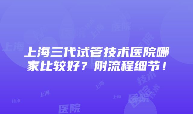 上海三代试管技术医院哪家比较好？附流程细节！