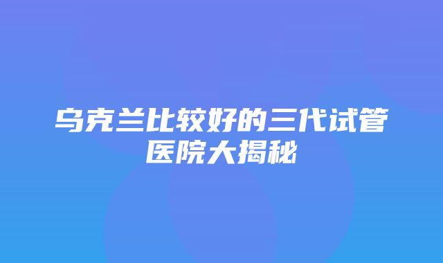 乌克兰比较好的三代试管医院大揭秘