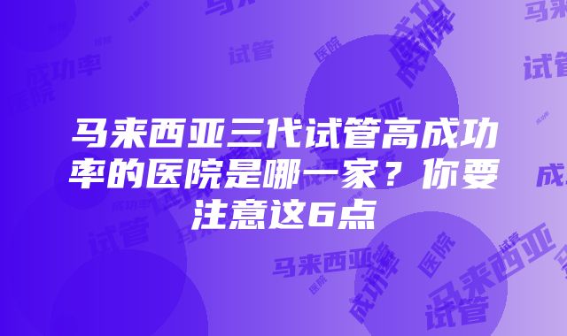 马来西亚三代试管高成功率的医院是哪一家？你要注意这6点