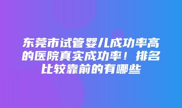 东莞市试管婴儿成功率高的医院真实成功率！排名比较靠前的有哪些