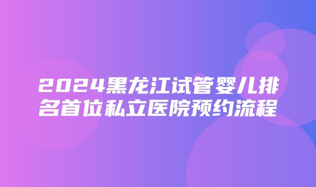 2024黑龙江试管婴儿排名首位私立医院预约流程