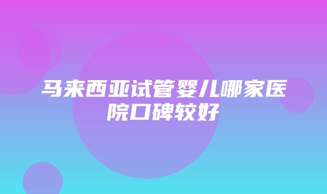 马来西亚试管婴儿哪家医院口碑较好