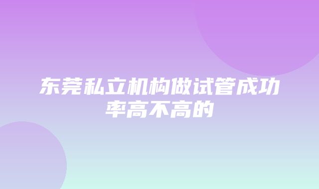 东莞私立机构做试管成功率高不高的