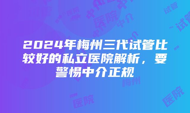 2024年梅州三代试管比较好的私立医院解析，要警惕中介正规