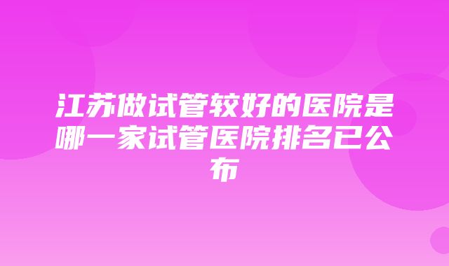 江苏做试管较好的医院是哪一家试管医院排名已公布