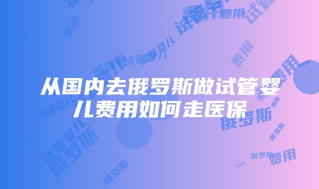 从国内去俄罗斯做试管婴儿费用如何走医保