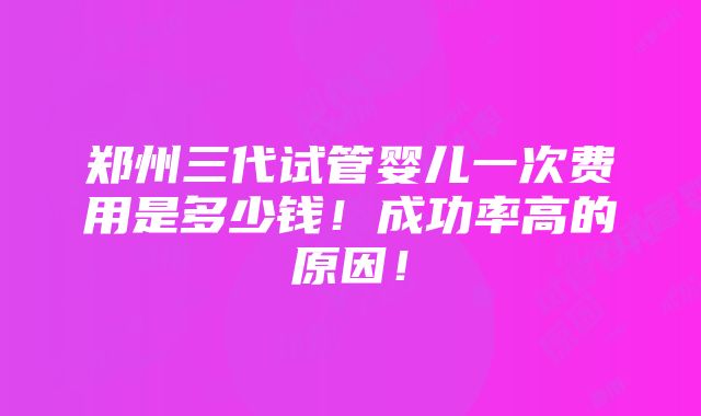 郑州三代试管婴儿一次费用是多少钱！成功率高的原因！