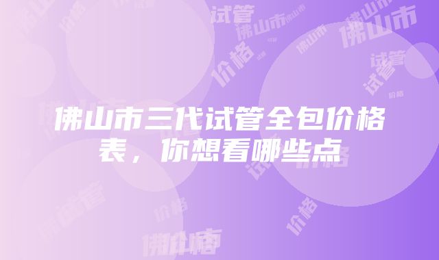 佛山市三代试管全包价格表，你想看哪些点