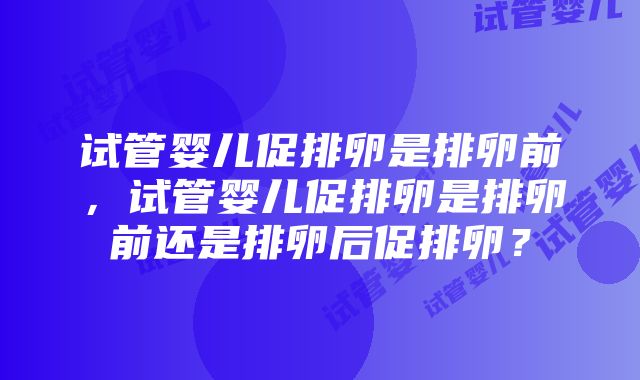 试管婴儿促排卵是排卵前，试管婴儿促排卵是排卵前还是排卵后促排卵？