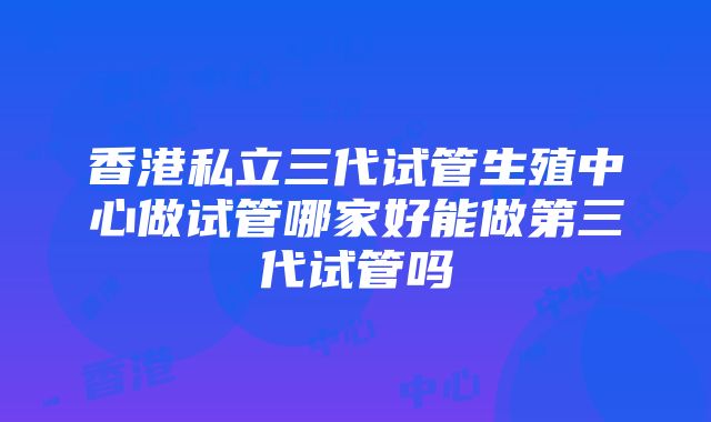 香港私立三代试管生殖中心做试管哪家好能做第三代试管吗