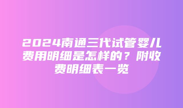 2024南通三代试管婴儿费用明细是怎样的？附收费明细表一览