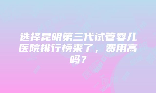 选择昆明第三代试管婴儿医院排行榜来了，费用高吗？