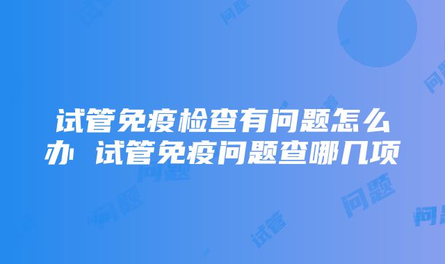 试管免疫检查有问题怎么办 试管免疫问题查哪几项