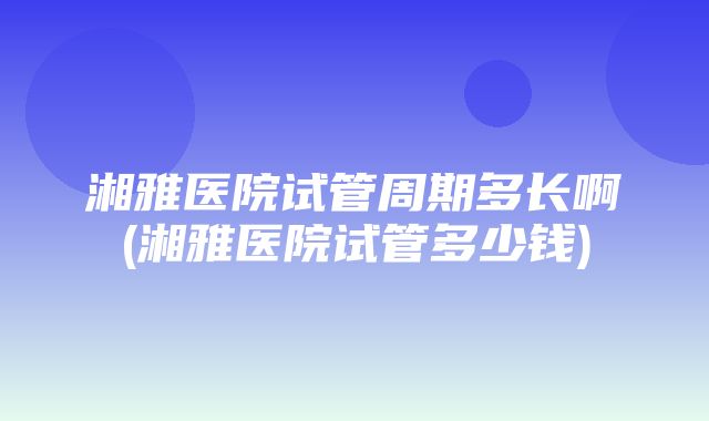 湘雅医院试管周期多长啊(湘雅医院试管多少钱)