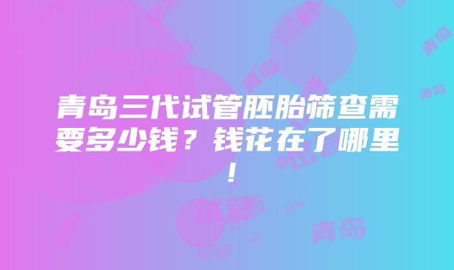 青岛三代试管胚胎筛查需要多少钱？钱花在了哪里！