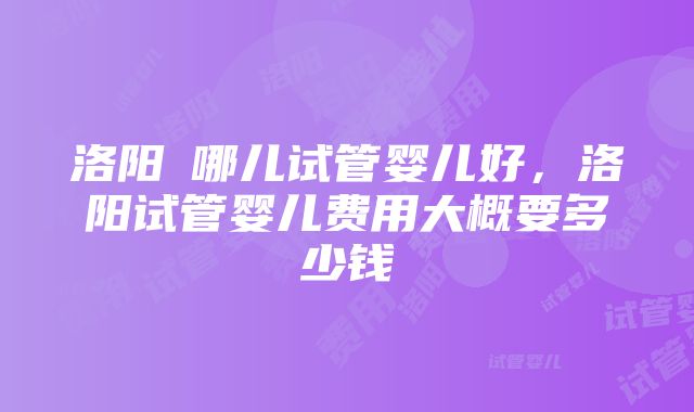 洛阳巿哪儿试管婴儿好，洛阳试管婴儿费用大概要多少钱