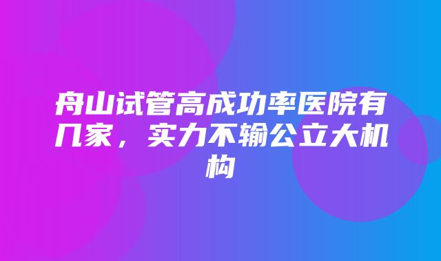 舟山试管高成功率医院有几家，实力不输公立大机构